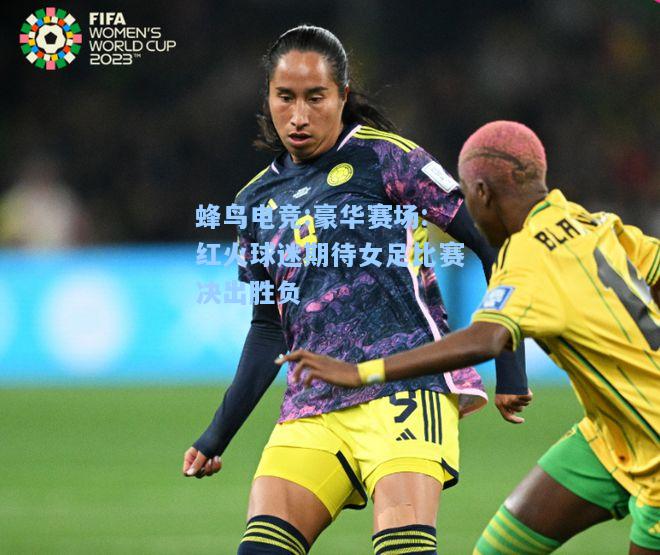 蜂鸟电竞:豪华赛场:红火球迷期待女足比赛决出胜负