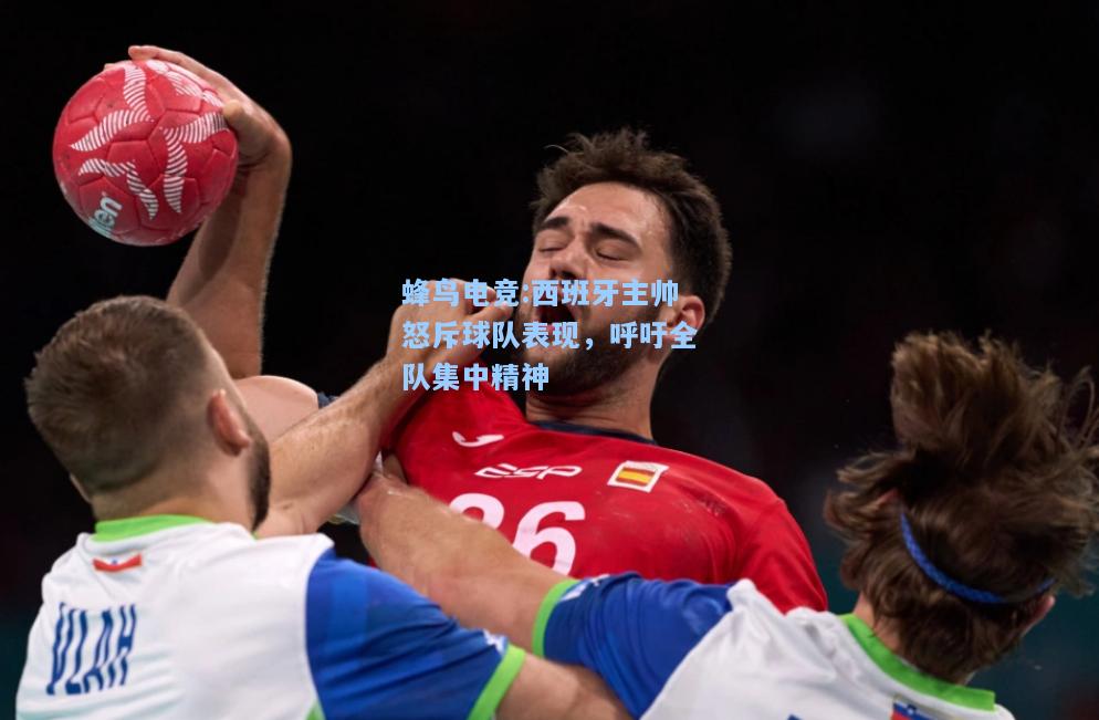 蜂鸟电竞:西班牙主帅怒斥球队表现，呼吁全队集中精神