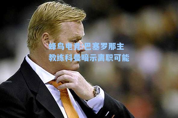 蜂鸟电竞:巴塞罗那主教练科曼暗示离职可能