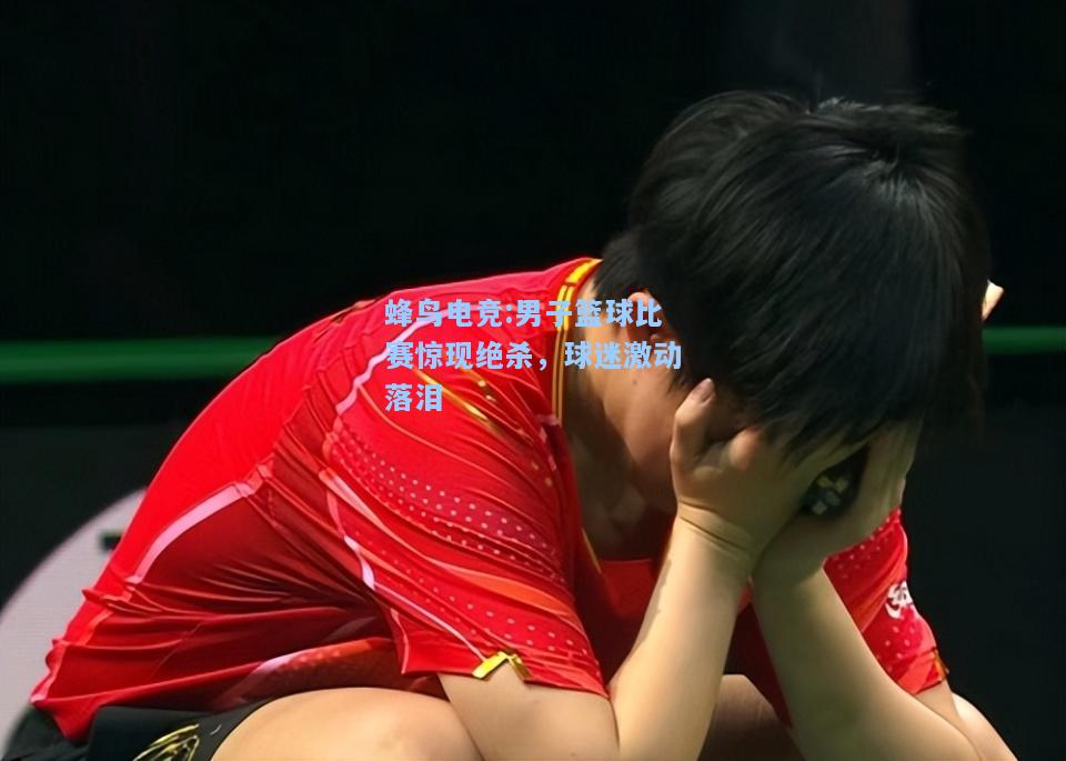 蜂鸟电竞:男子篮球比赛惊现绝杀，球迷激动落泪