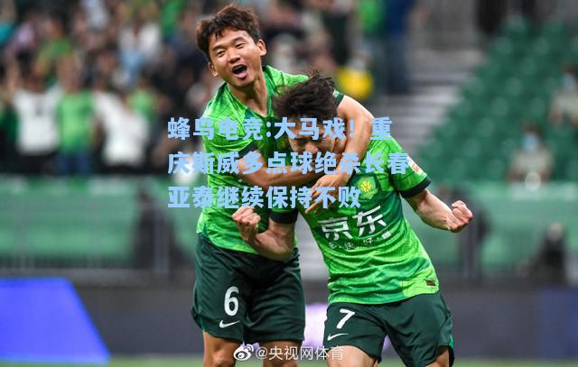 蜂鸟电竞:大马戏！重庆斯威多点球绝杀长春亚泰继续保持不败