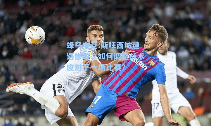 蜂鸟电竞:斯旺西城遭遇惨败，如何调整战术应对下一场比赛？